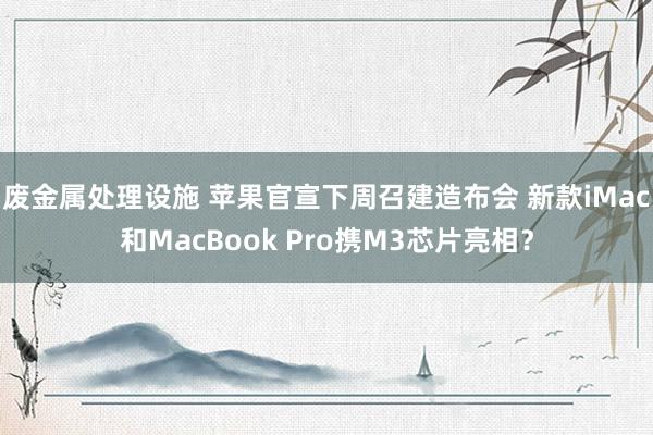废金属处理设施 苹果官宣下周召建造布会 新款iMac和MacBook Pro携M3芯片亮相？