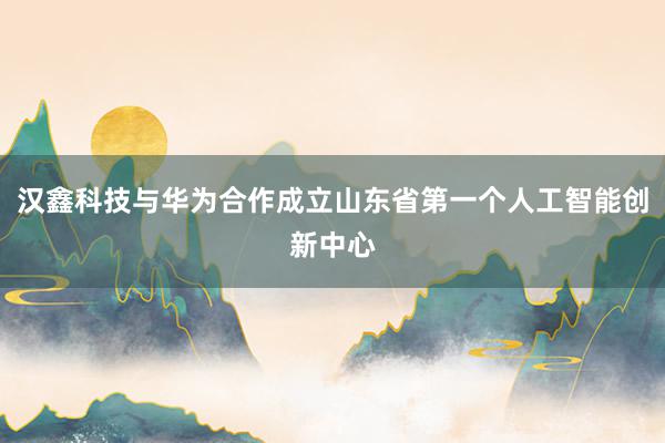 汉鑫科技与华为合作成立山东省第一个人工智能创新中心